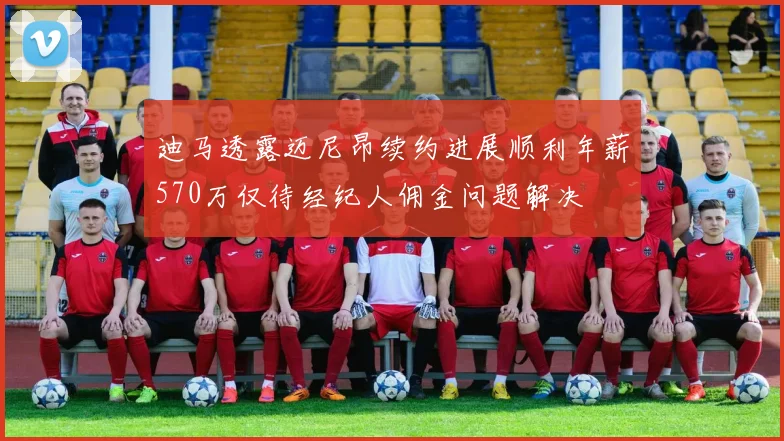 迪马透露迈尼昂续约进展顺利年薪570万仅待经纪人佣金问题解决