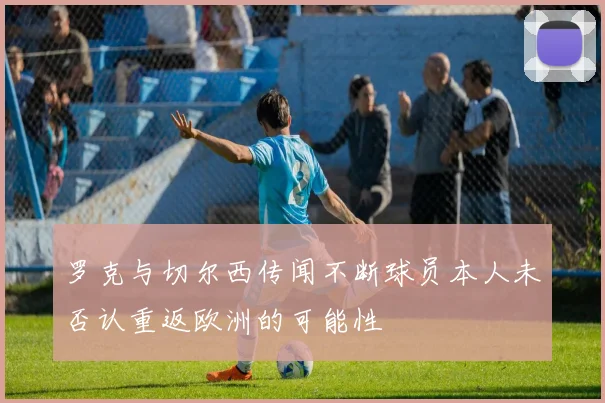 罗克与切尔西传闻不断球员本人未否认重返欧洲的可能性