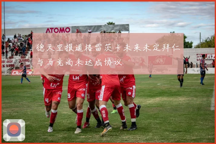 德天空报道格雷茨卡未来未定拜仁与马竞尚未达成协议