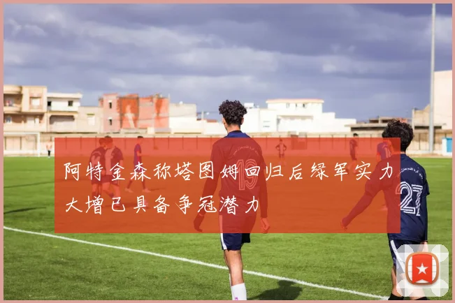 阿特金森称塔图姆回归后绿军实力大增已具备争冠潜力