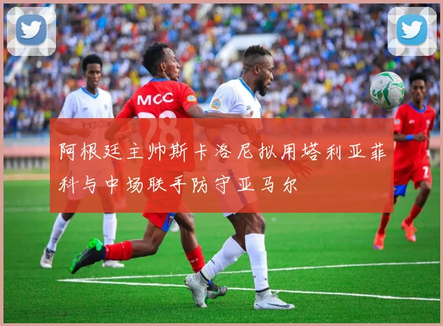 阿根廷主帅斯卡洛尼拟用塔利亚菲科与中场联手防守亚马尔