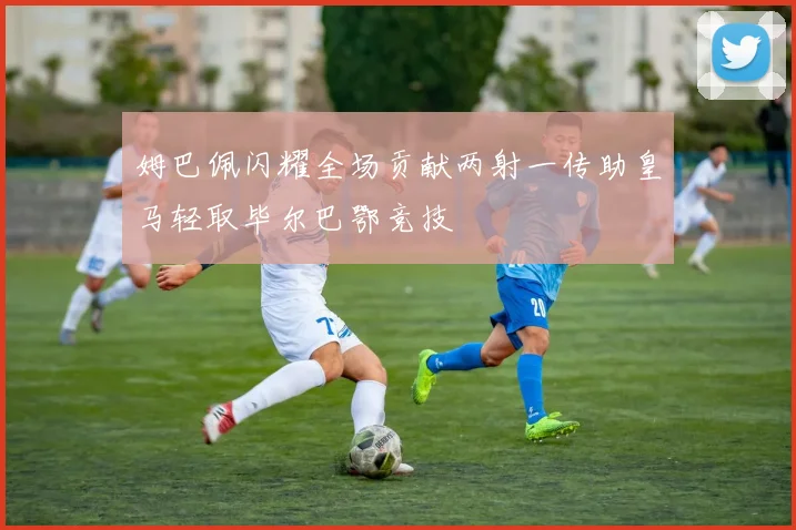 姆巴佩闪耀全场贡献两射一传助皇马轻取毕尔巴鄂竞技