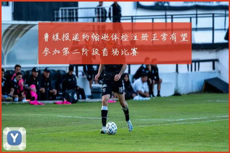 鲁媒报道约翰逊体检注册正常有望参加第二阶段首场比赛