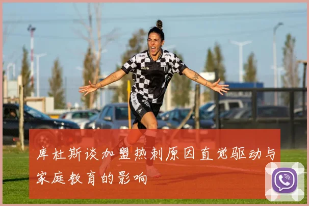 库杜斯谈加盟热刺原因直觉驱动与家庭教育的影响