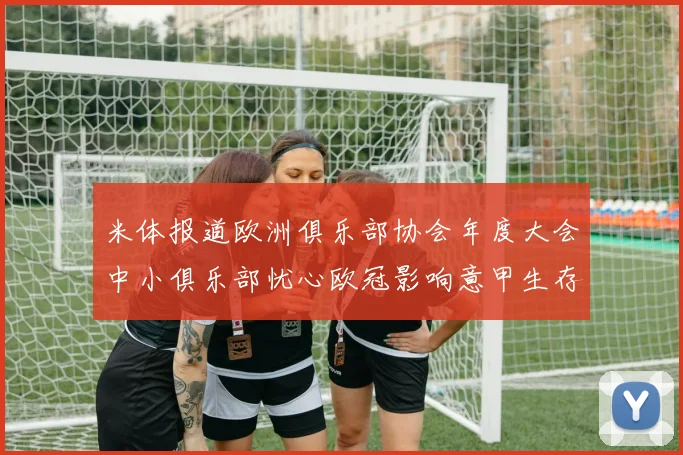 米体报道欧洲俱乐部协会年度大会中小俱乐部忧心欧冠影响意甲生存