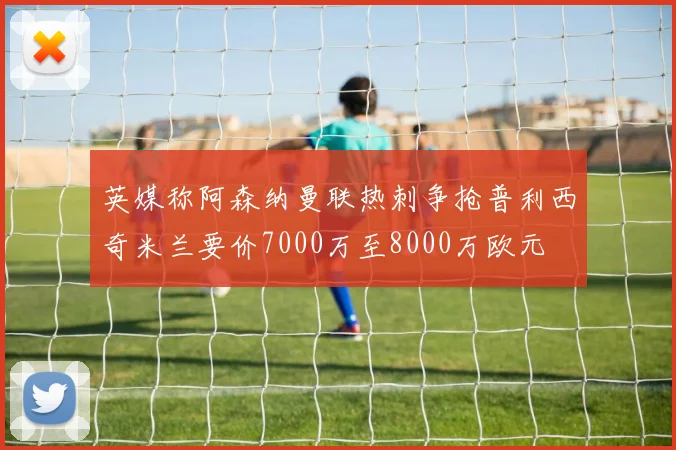 英媒称阿森纳曼联热刺争抢普利西奇米兰要价7000万至8000万欧元