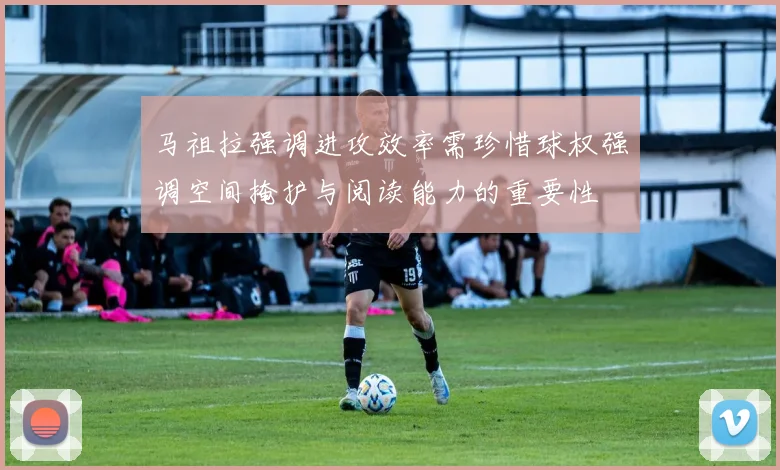 马祖拉强调进攻效率需珍惜球权强调空间掩护与阅读能力的重要性