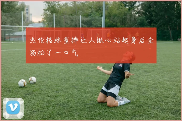 杰伦格林重摔让人揪心站起身后全场松了一口气
