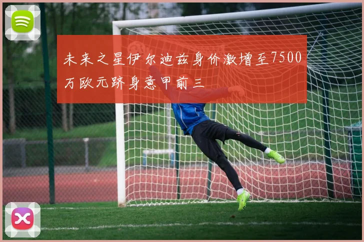 未来之星伊尔迪兹身价激增至7500万欧元跻身意甲前三