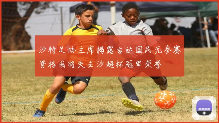 沙特足协主席揭露吉达国民无参赛资格或将失去沙超杯冠军荣誉