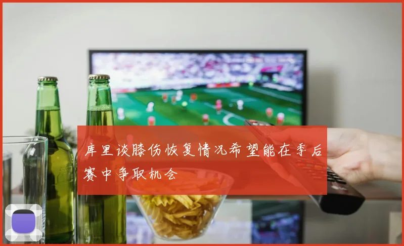 库里谈膝伤恢复情况希望能在季后赛中争取机会