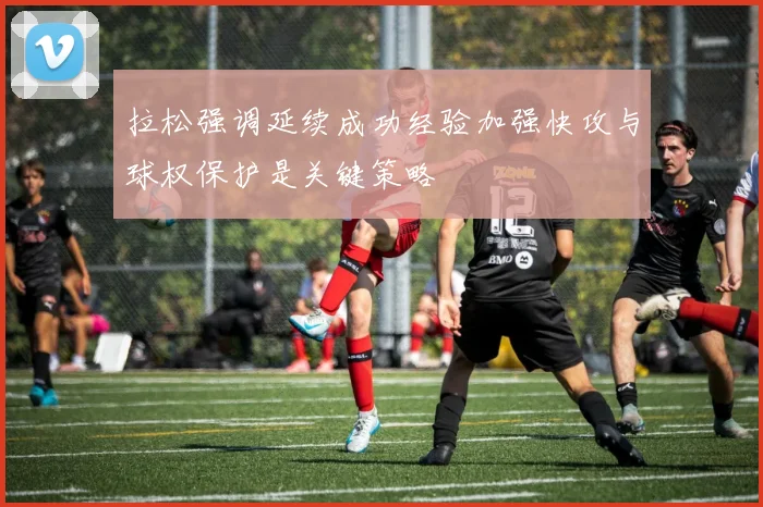 拉松强调延续成功经验加强快攻与球权保护是关键策略