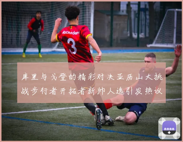 库里与戈登的精彩对决亚历山大挑战步行者开拓者新帅人选引发热议
