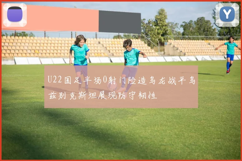U22国足半场0射门险造乌龙战平乌兹别克斯坦展现防守韧性