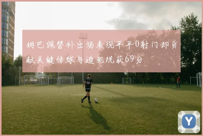姆巴佩替补出场表现平平0射门却贡献关键传球与造犯规获69分