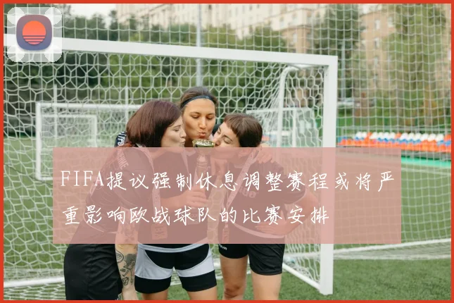 FIFA提议强制休息调整赛程或将严重影响欧战球队的比赛安排