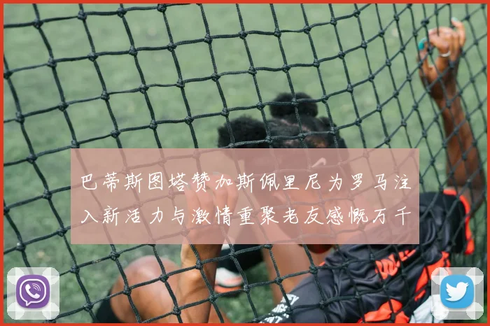 巴蒂斯图塔赞加斯佩里尼为罗马注入新活力与激情重聚老友感慨万千