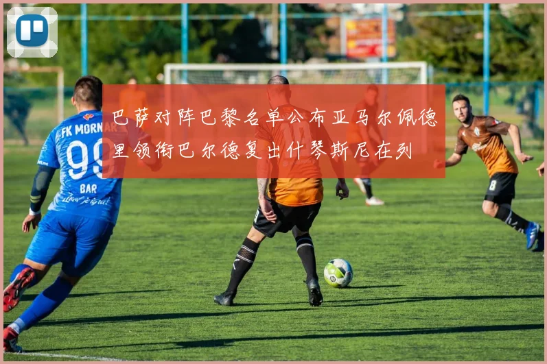 巴萨对阵巴黎名单公布亚马尔佩德里领衔巴尔德复出什琴斯尼在列