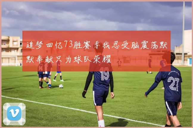 追梦回忆73胜赛季我忍受脑震荡默默奉献只为球队荣耀