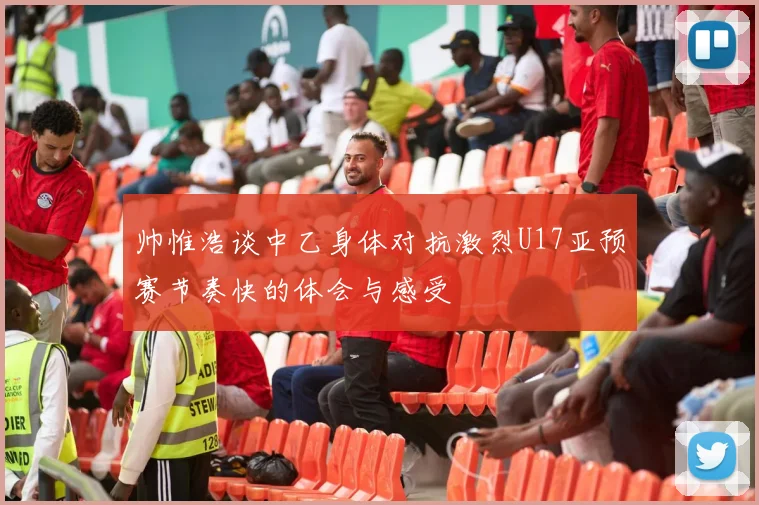 帅惟浩谈中乙身体对抗激烈U17亚预赛节奏快的体会与感受