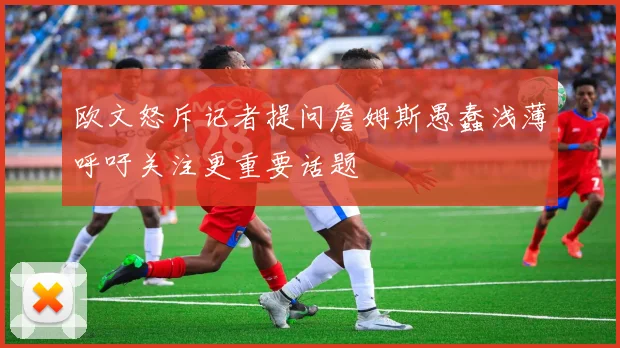 欧文怒斥记者提问詹姆斯愚蠢浅薄呼吁关注更重要话题