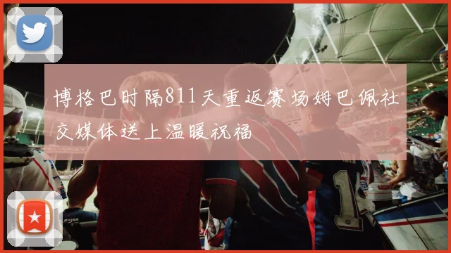 博格巴时隔811天重返赛场姆巴佩社交媒体送上温暖祝福